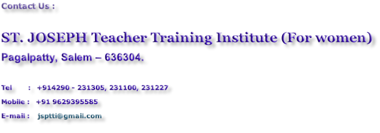 Contact Us :  ST. JOSEPH Teacher Training Institute (For women) Pagalpatty, Salem – 636304.  Tel								:			+914290 - 231305, 231100, 231227 Mobile	:			+91 9629395585 E-mail	:				jsptti@gmail.com